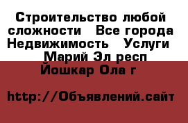 Строительство любой сложности - Все города Недвижимость » Услуги   . Марий Эл респ.,Йошкар-Ола г.